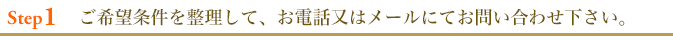 ご希望条件を整理して、お電話又はメールにてお問い合わせ下さい。